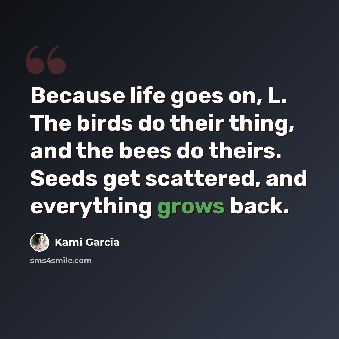 “Because life goes on, L. The birds do their thing, and the bees do theirs. Seeds get scattered, and everything grows back.” quote by Kami Garcia