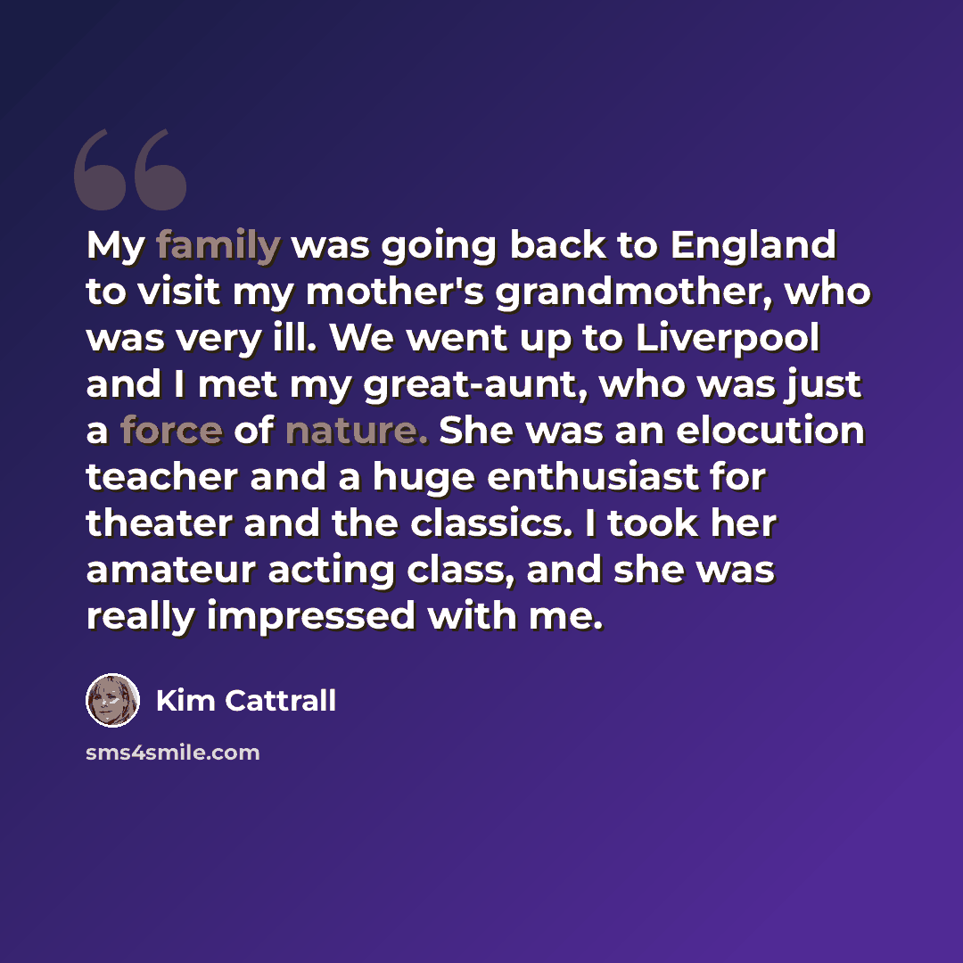 “My family was going back to England to visit my mother's grandmother, who was very ill. We went up to Liverpool and I met my great-aunt, who was just a force of nature. She was an elocution teacher and a huge enthusiast for theater and the classics. I took her amateur acting class, and she was…” quote by Kim Cattrall