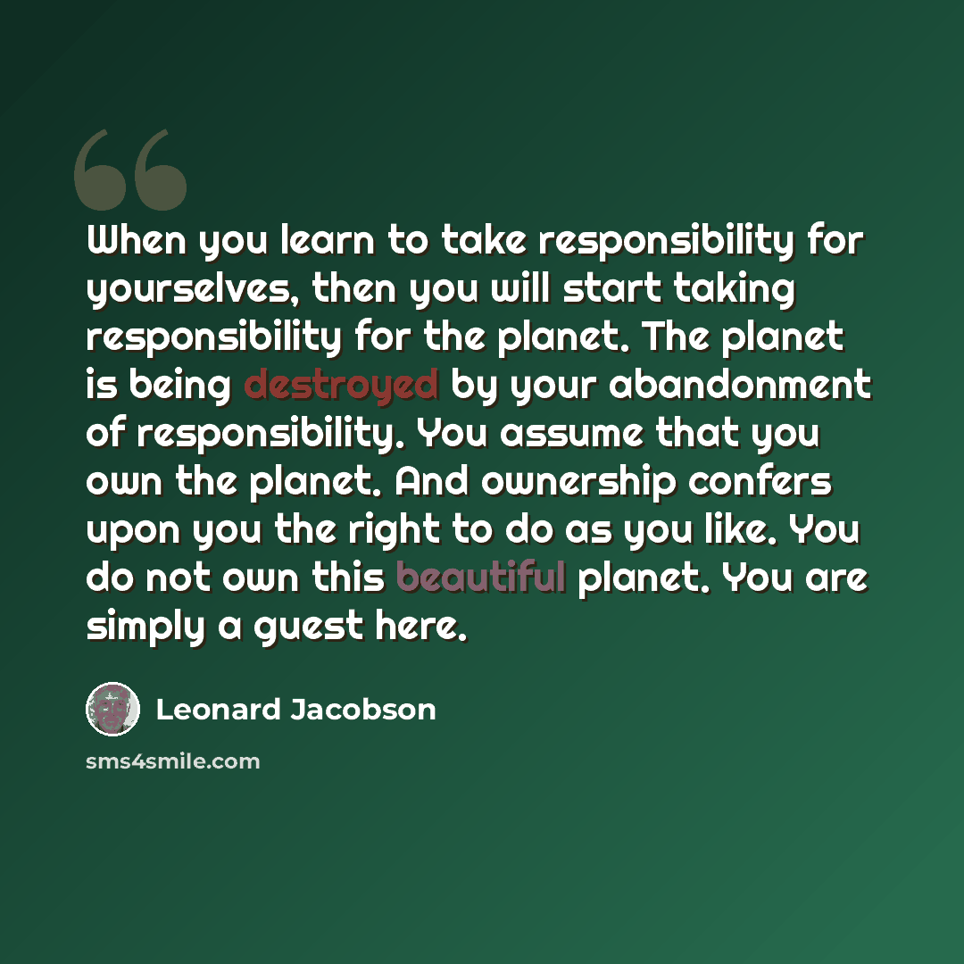 “When you learn to take responsibility for yourselves, then you will start taking responsibility for the planet. The planet is being destroyed by your abandonment of responsibility. You assume that you own the planet. And ownership confers upon you the right to do as you like. You do not own this…” quote by Leonard Jacobson