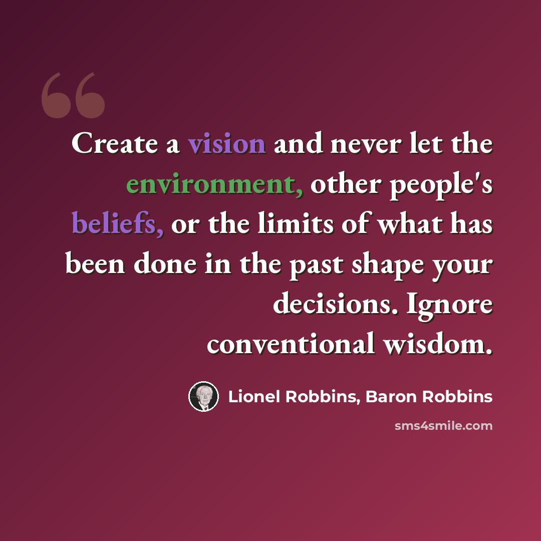 “Create a vision and never let the environment, other people's beliefs, or the limits of what has been done in the past shape your decisions. Ignore conventional wisdom.” quote by Lionel Robbins, Baron Robbins