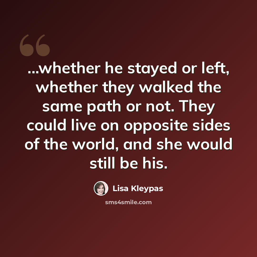 “...whether he stayed or left, whether they walked the same path or not. They could live on opposite sides of the world, and she would still be his.” quote by Lisa Kleypas