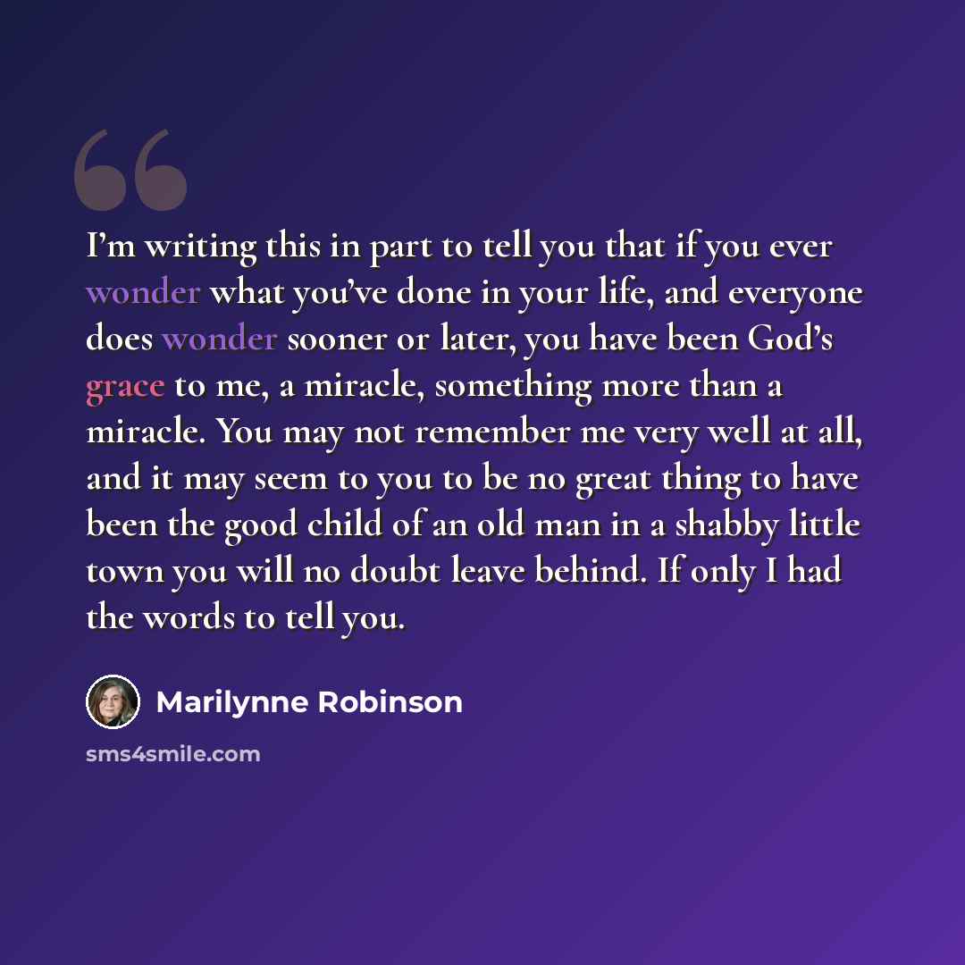 “I’m writing this in part to tell you that if you ever wonder what you’ve done in your life, and everyone does wonder sooner or later, you have been God’s grace to me, a miracle, something more than a miracle. You may not remember me very well at all, and it may seem to you to be no great thing to…” quote by Marilynne Robinson