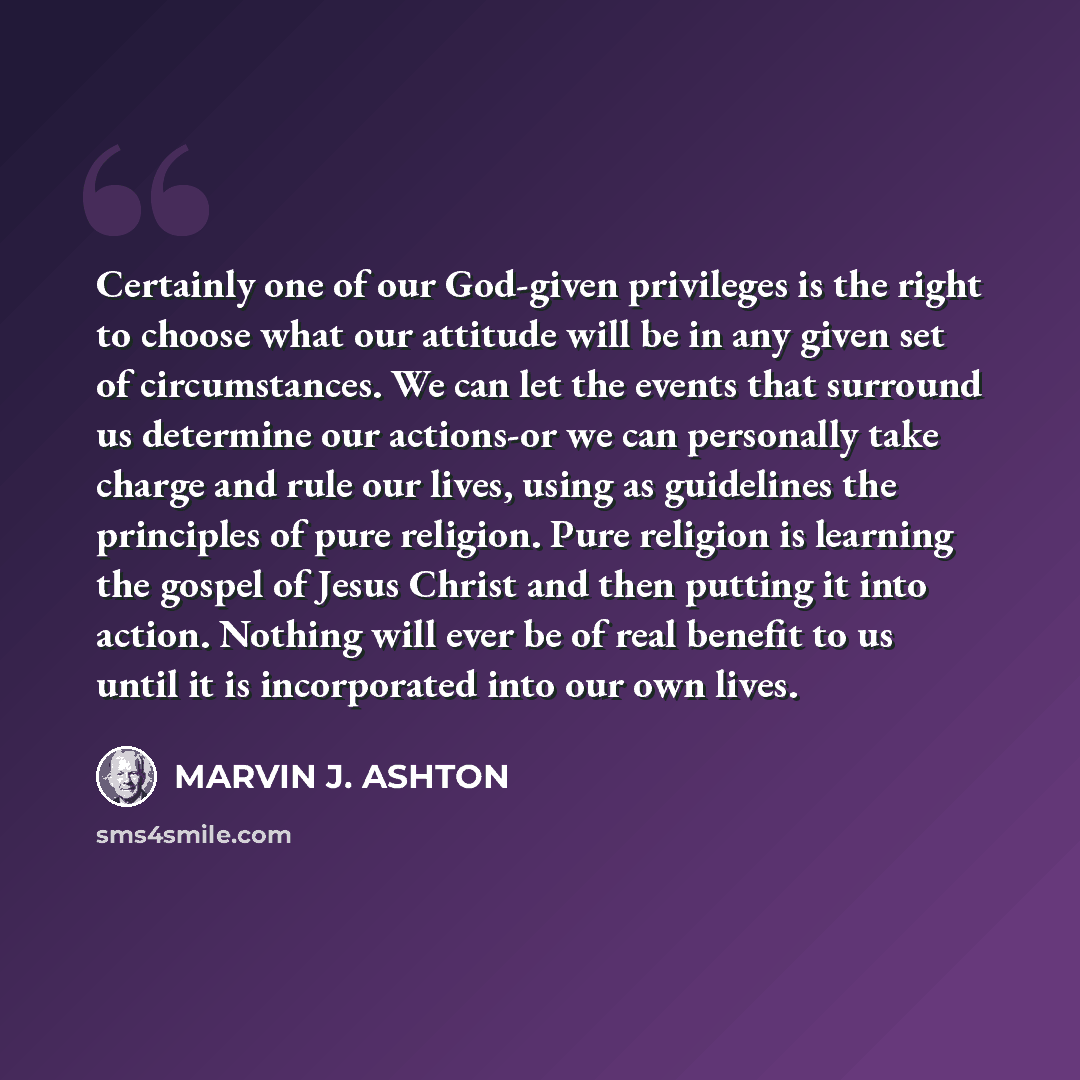 “Certainly one of our God-given privileges is the right to choose what our attitude will be in any given set of circumstances. We can let the events that surround us determine our actions-or we can personally take charge and rule our lives, using as guidelines the principles of pure religion. Pure…” quote by Marvin J. Ashton