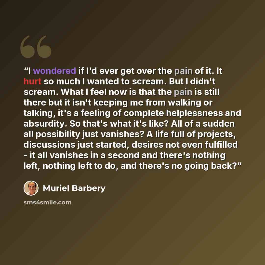 “I wondered if I'd ever get over the pain of it. It hurt so much I wanted to scream. But I didn't scream. What I feel now is that the pain is still there but it isn't keeping me from walking or talking, it's a feeling of complete helplessness and absurdity. So that's what it's like? All of a sudden…” quote by Muriel Barbery