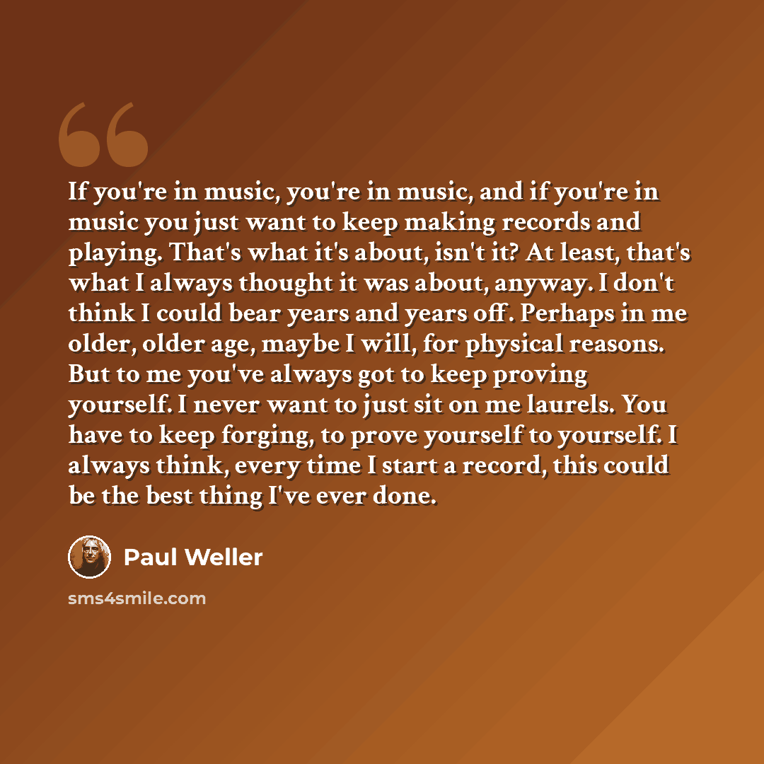 “If you're in music, you're in music, and if you're in music you just want to keep making records and playing. That's what it's about, isn't it? At least, that's what I always thought it was about, anyway. I don't think I could bear years and years off. Perhaps in me older, older age, maybe I will…” quote by Paul Weller