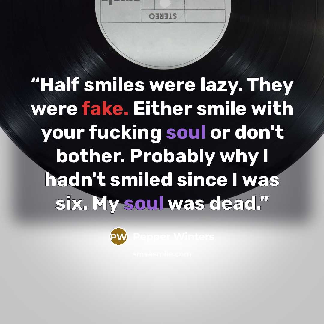 “Half smiles were lazy. They were fake. Either smile with your fucking soul or don't bother. Probably why I hadn't smiled since I was six. My soul was dead.” quote by Pepper Winters
