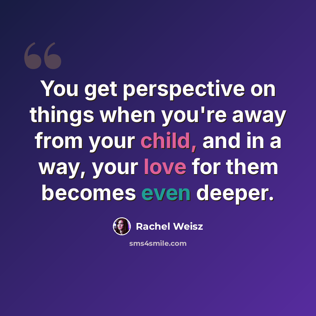 “You get perspective on things when you're away from your child, and in a way, your love for them becomes even deeper.” quote by Rachel Weisz