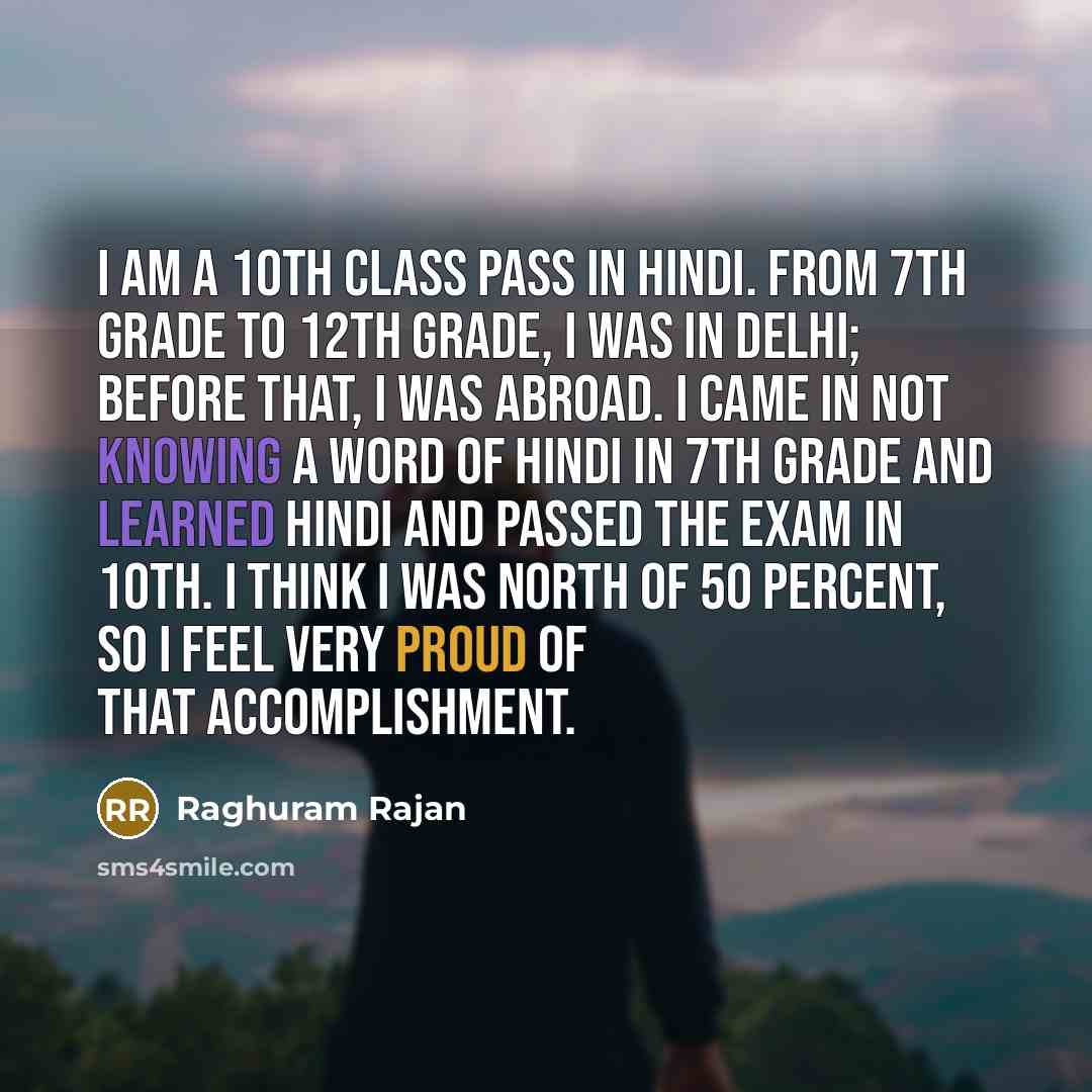 “I am a 10th class pass in Hindi. From 7th grade to 12th grade, I was in Delhi; before that, I was abroad. I came in not knowing a word of Hindi in 7th grade and learned Hindi and passed the exam in 10th. I think I was north of 50 percent, so I feel very proud of that accomplishment.” quote by Raghuram Rajan