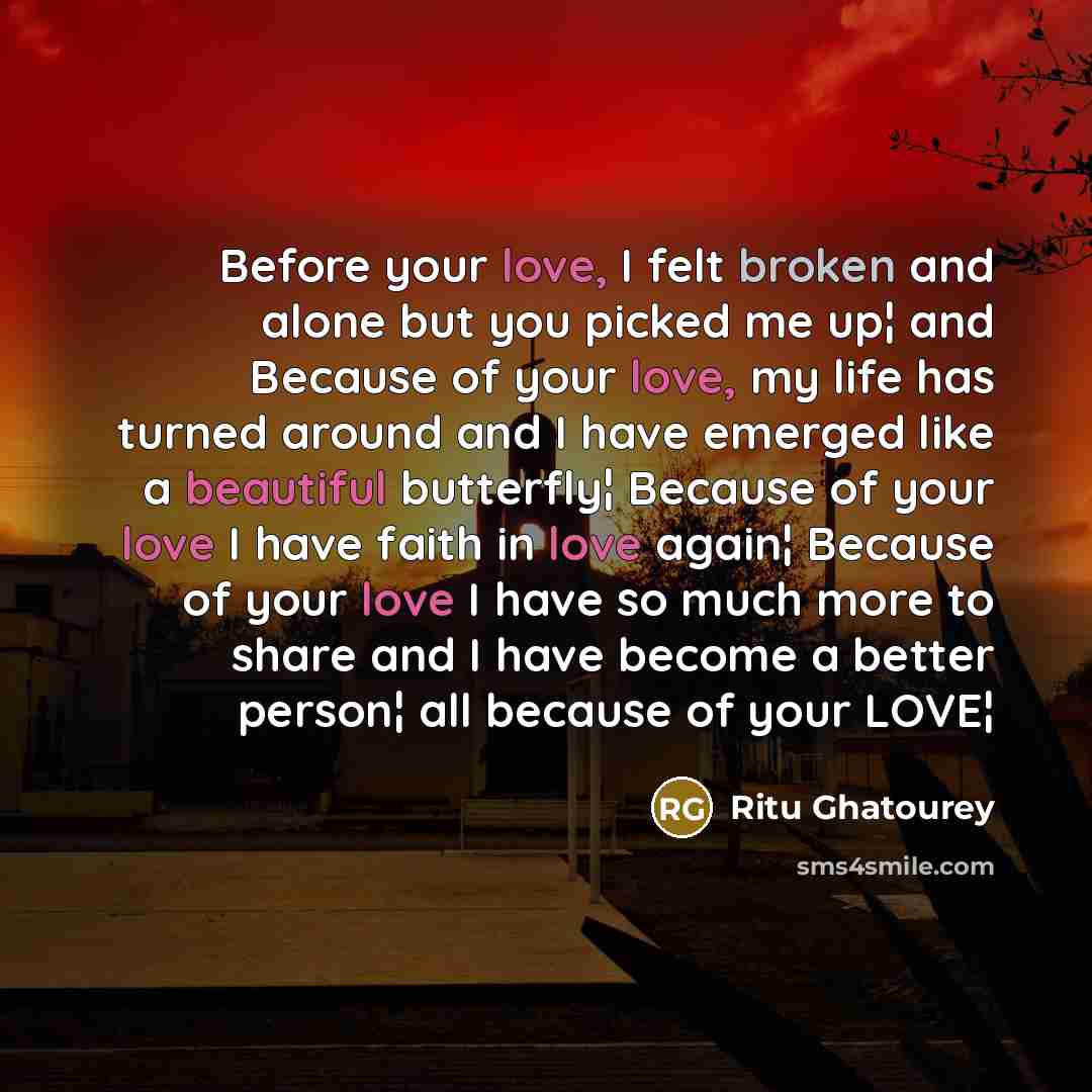 “Before your love, I felt broken and alone but you picked me up¦ and Because of your love, my life has turned around and I have emerged like a beautiful butterfly¦ Because of your love I have faith in love again¦ Because of your love I have so much more to share and I have become a better person¦…” quote by Ritu Ghatourey