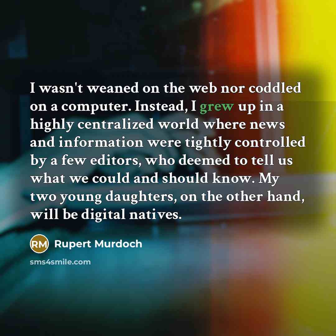 “I wasn't weaned on the web nor coddled on a computer. Instead, I grew up in a highly centralized world where news and information were tightly controlled by a few editors, who deemed to tell us what we could and should know. My two young daughters, on the other hand, will be digital natives.” quote by Rupert Murdoch
