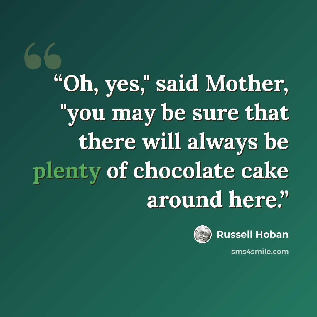 “Oh, yes," said Mother, "you may be sure that there will always be plenty of chocolate cake around here.” quote by Russell Hoban