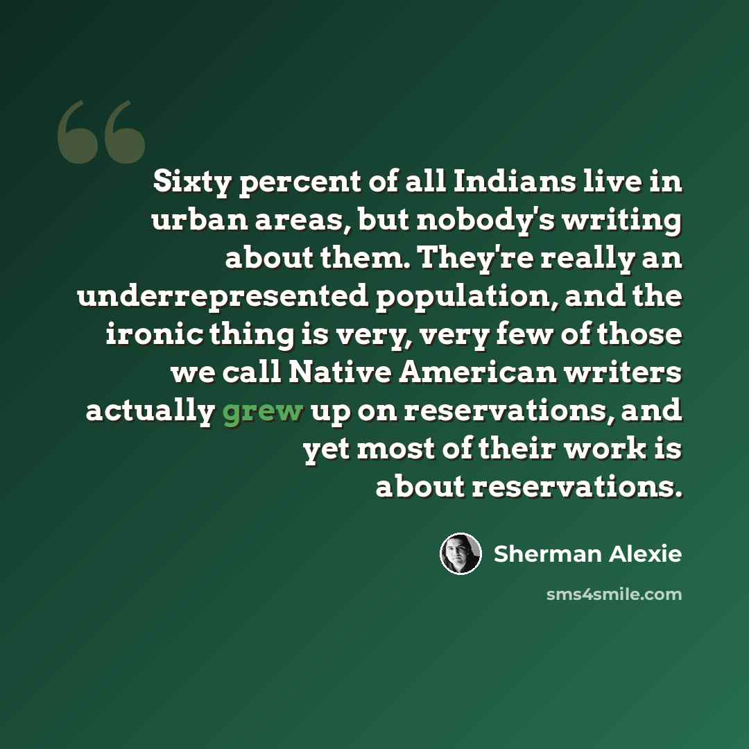 “Sixty percent of all Indians live in urban areas, but nobody's writing about them. They're really an underrepresented population, and the ironic thing is very, very few of those we call Native American writers actually grew up on reservations, and yet most of their work is about reservations.” quote by Sherman Alexie