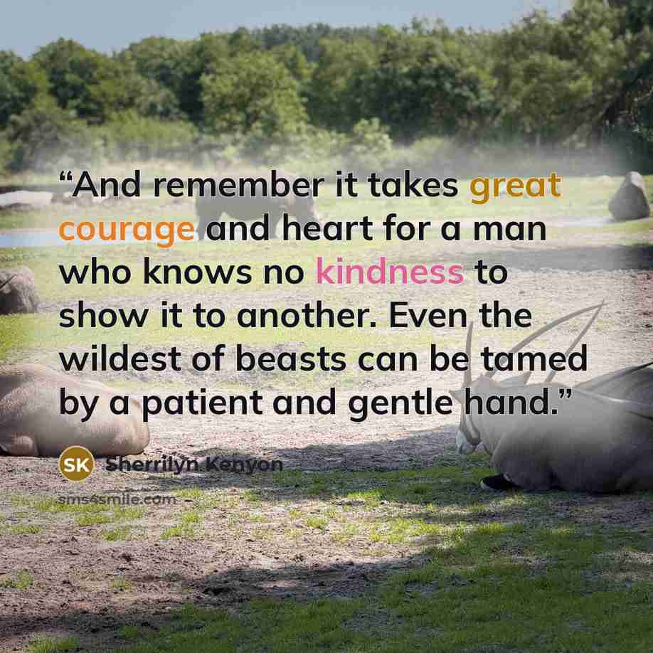 “And remember it takes great courage and heart for a man who knows no kindness to show it to another. Even the wildest of beasts can be tamed by a patient and gentle hand.” quote by Sherrilyn Kenyon
