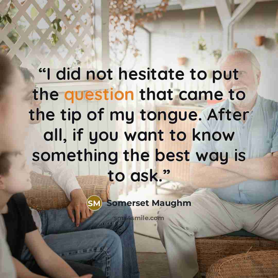 “I did not hesitate to put the question that came to the tip of my tongue. After all, if you want to know something the best way is to ask.” quote by Somerset Maughm
