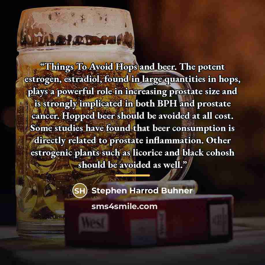 “Things To Avoid Hops and beer. The potent estrogen, estradiol, found in large quantities in hops, plays a powerful role in increasing prostate size and is strongly implicated in both BPH and prostate cancer. Hopped beer should be avoided at all cost. Some studies have found that beer consumption…” quote by Stephen Harrod Buhner