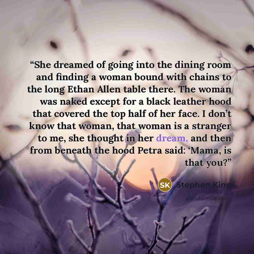 “She dreamed of going into the dining room and finding a woman bound with chains to the long Ethan Allen table there. The woman was naked except for a black leather hood that covered the top half of her face. I don’t know that woman, that woman is a stranger to me, she thought in her dream, and…” quote by Stephen King