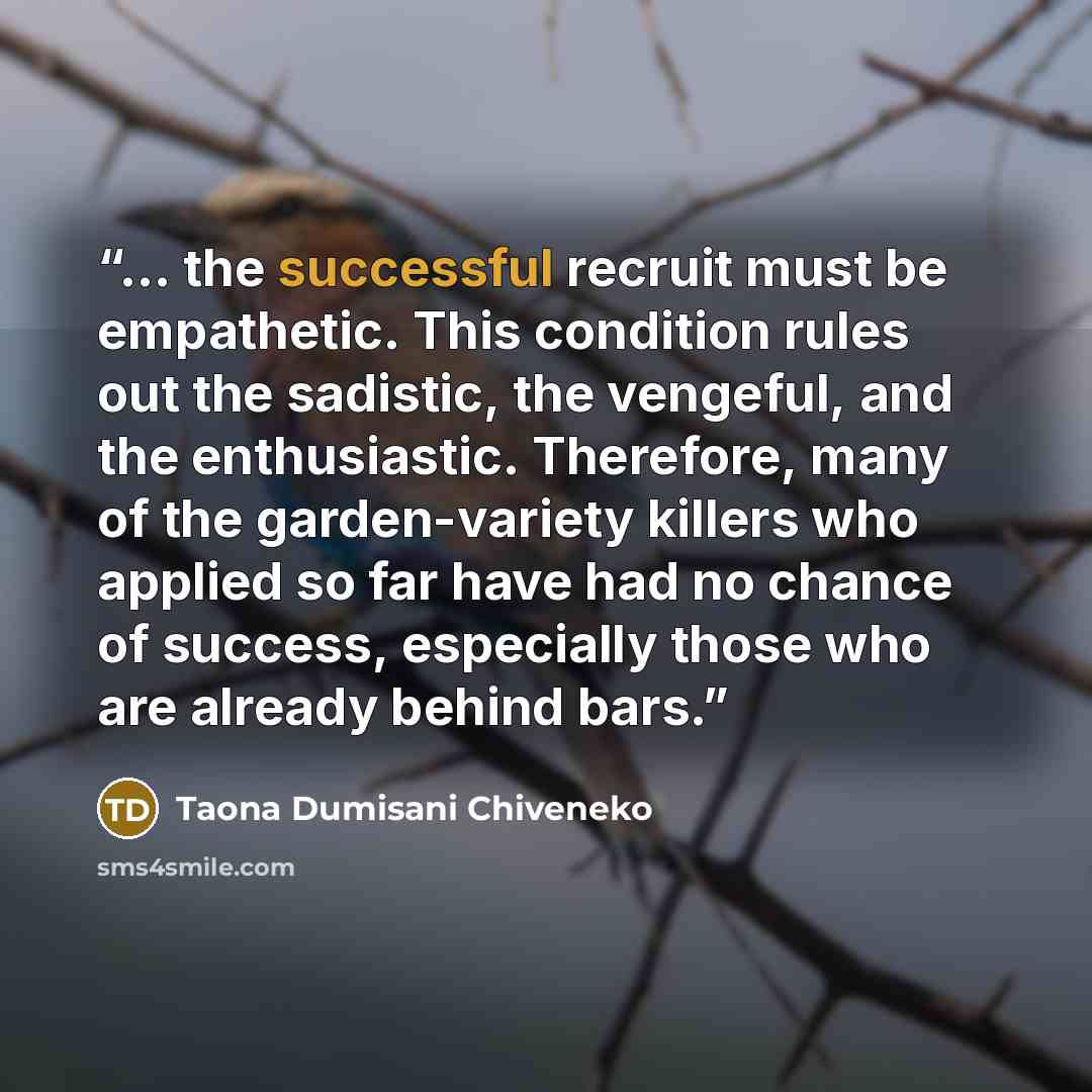 “... the successful recruit must be empathetic. This condition rules out the sadistic, the vengeful, and the enthusiastic. Therefore, many of the garden-variety killers who applied so far have had no chance of success, especially those who are already behind bars.” quote by Taona Dumisani Chiveneko