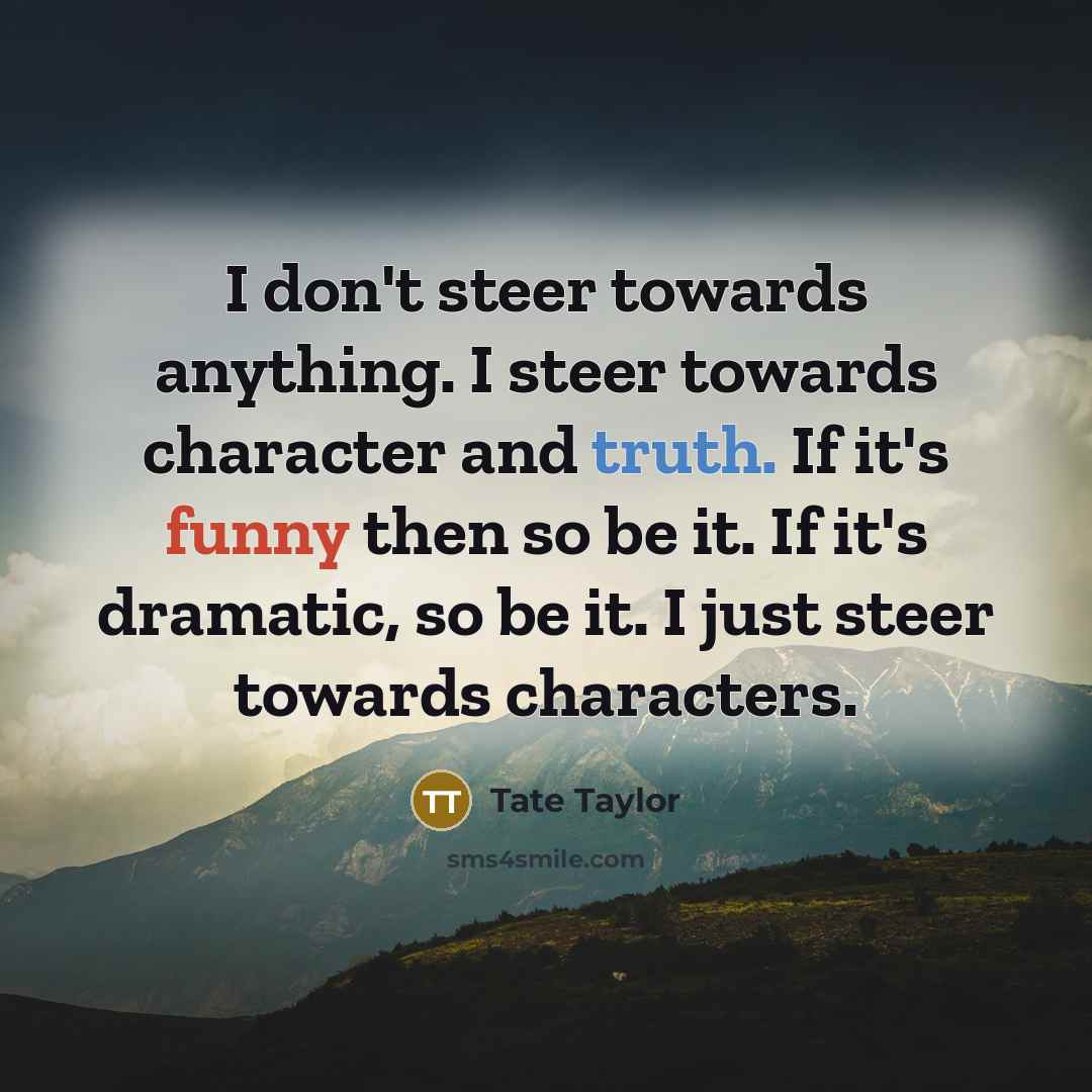 “I don't steer towards anything. I steer towards character and truth. If it's funny then so be it. If it's dramatic, so be it. I just steer towards characters.” quote by Tate Taylor