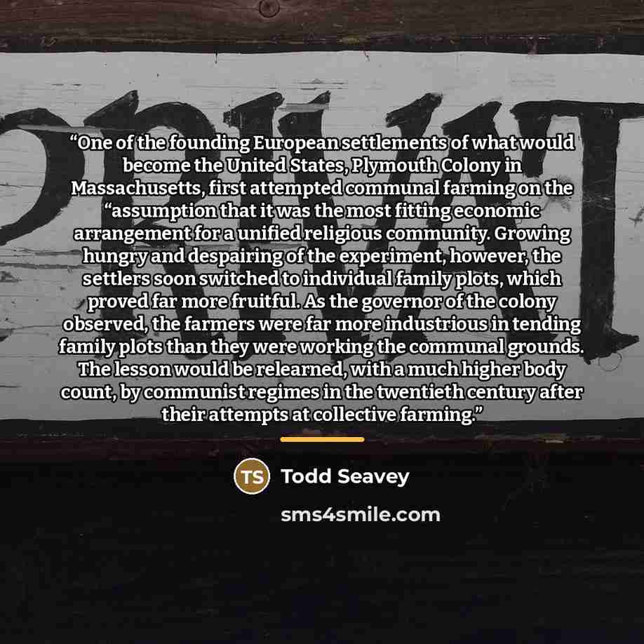 “One of the founding European settlements of what would become the United States, Plymouth Colony in Massachusetts, first attempted communal farming on the “assumption that it was the most fitting economic arrangement for a unified religious community. Growing hungry and despairing of the…” quote by Todd Seavey