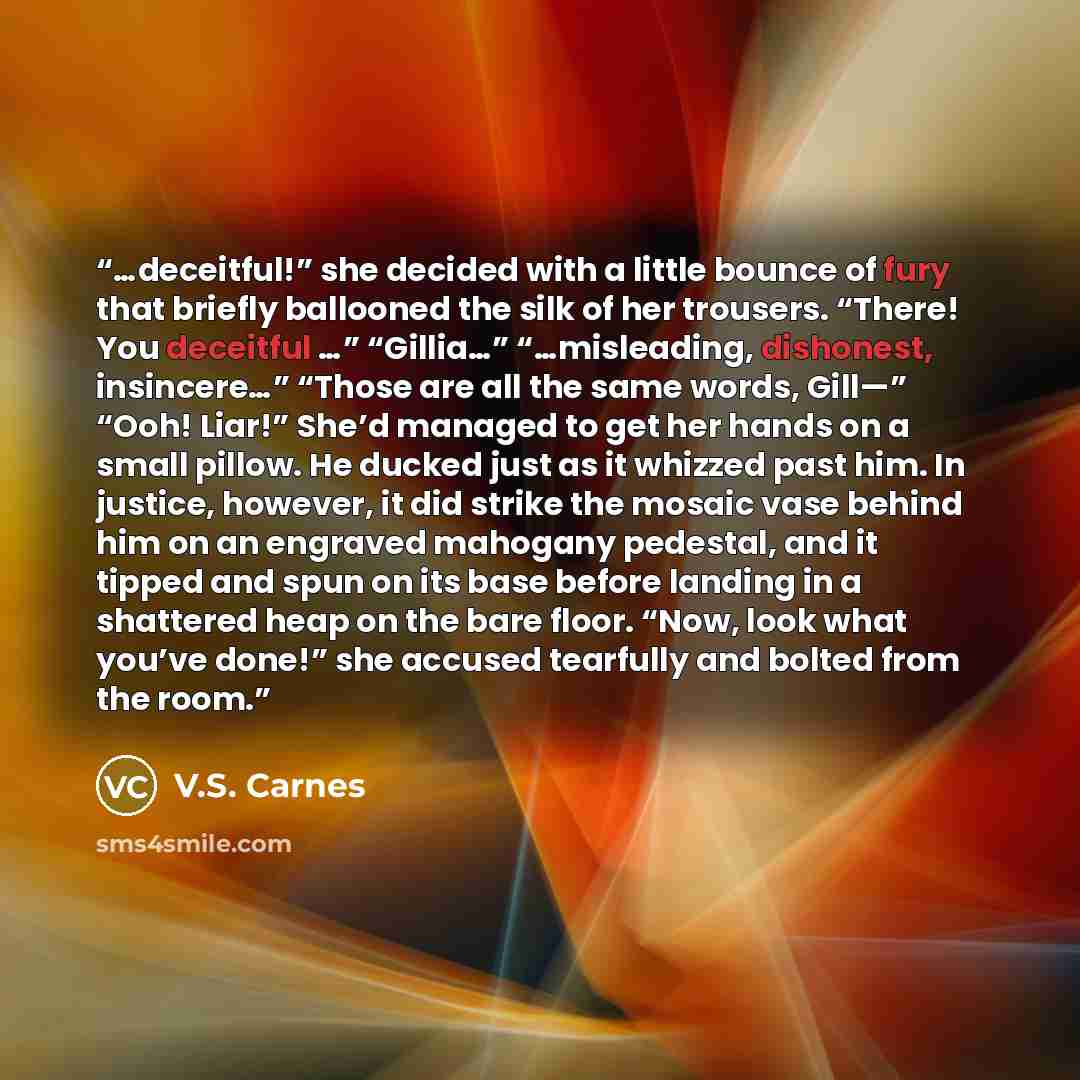 “…deceitful!” she decided with a little bounce of fury that briefly ballooned the silk of her trousers. “There! You deceitful …” “Gillia…” “…misleading, dishonest, insincere…” “Those are all the same words, Gill—” “Ooh! Liar!” She’d managed to get her hands on a small pillow. He ducked just as it…” quote by V.S. Carnes