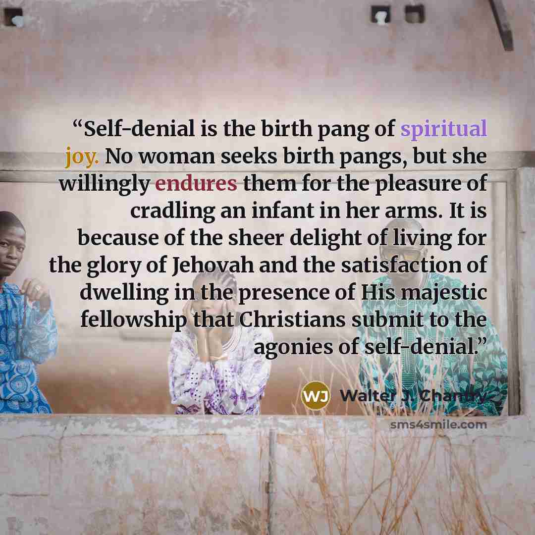 “Self-denial is the birth pang of spiritual joy. No woman seeks birth pangs, but she willingly endures them for the pleasure of cradling an infant in her arms. It is because of the sheer delight of living for the glory of Jehovah and the satisfaction of dwelling in the presence of His majestic…” quote by Walter J. Chantry
