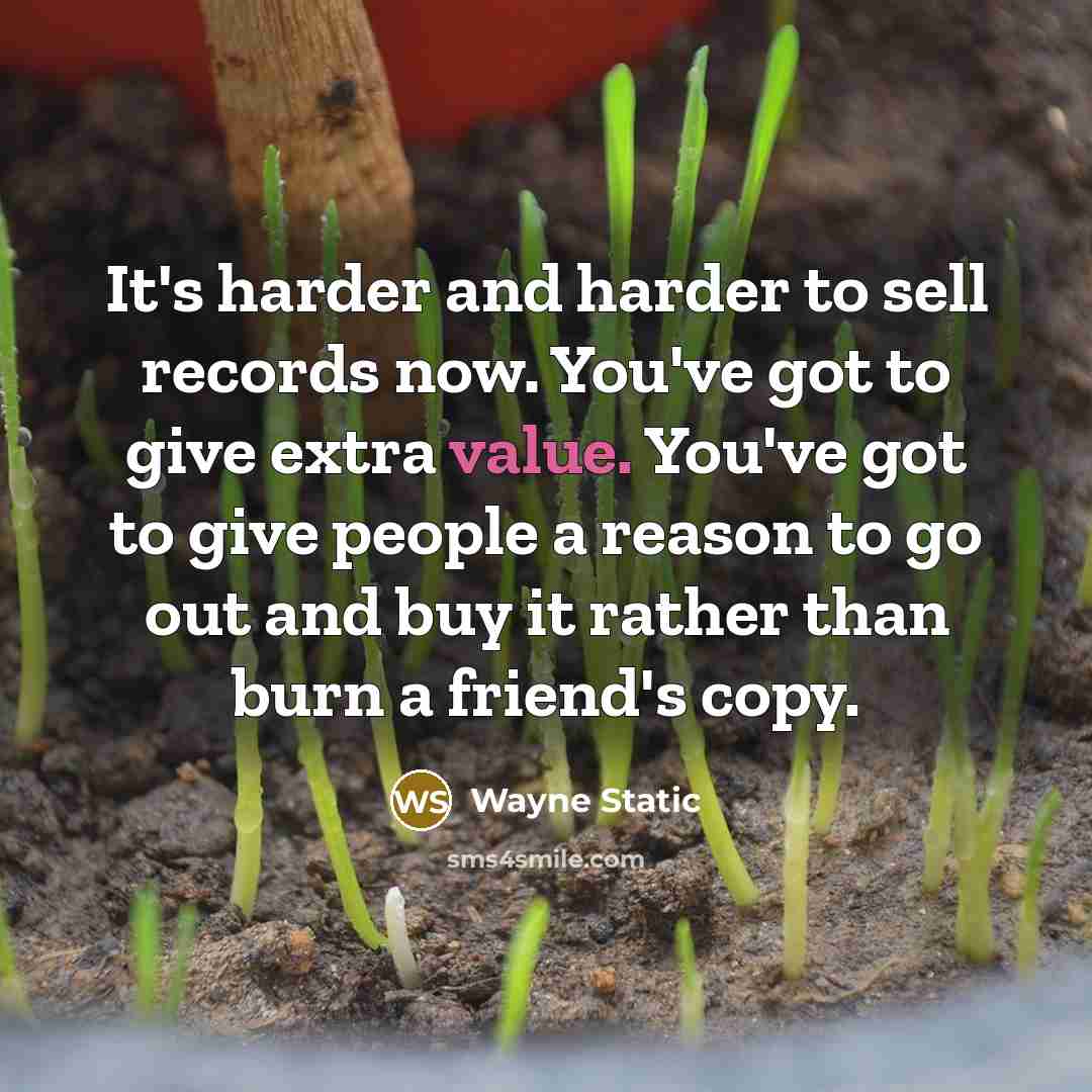 “It's harder and harder to sell records now. You've got to give extra value. You've got to give people a reason to go out and buy it rather than burn a friend's copy.” quote by Wayne Static