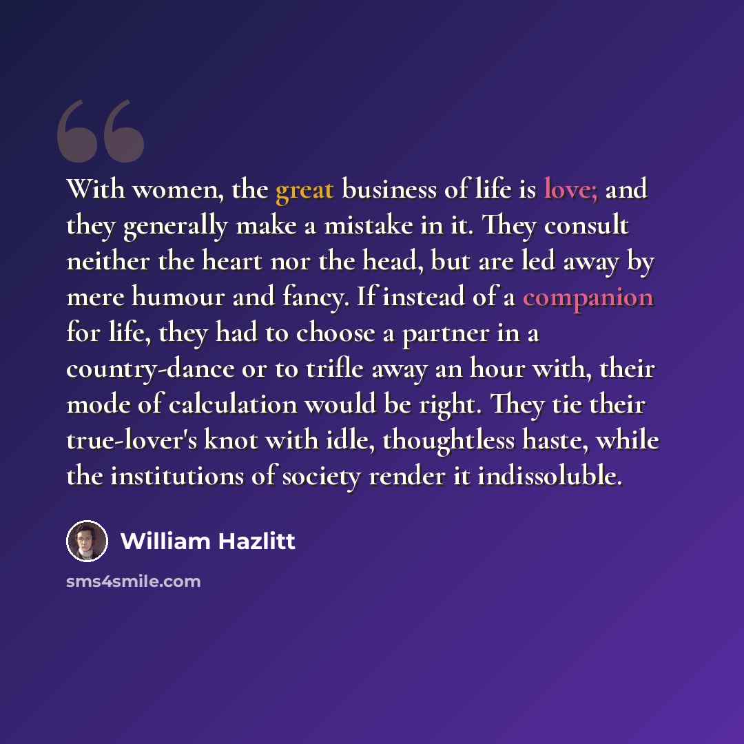 “With women, the great business of life is love; and they generally make a mistake in it. They consult neither the heart nor the head, but are led away by mere humour and fancy. If instead of a companion for life, they had to choose a partner in a country-dance or to trifle away an hour with, their…” quote by William Hazlitt