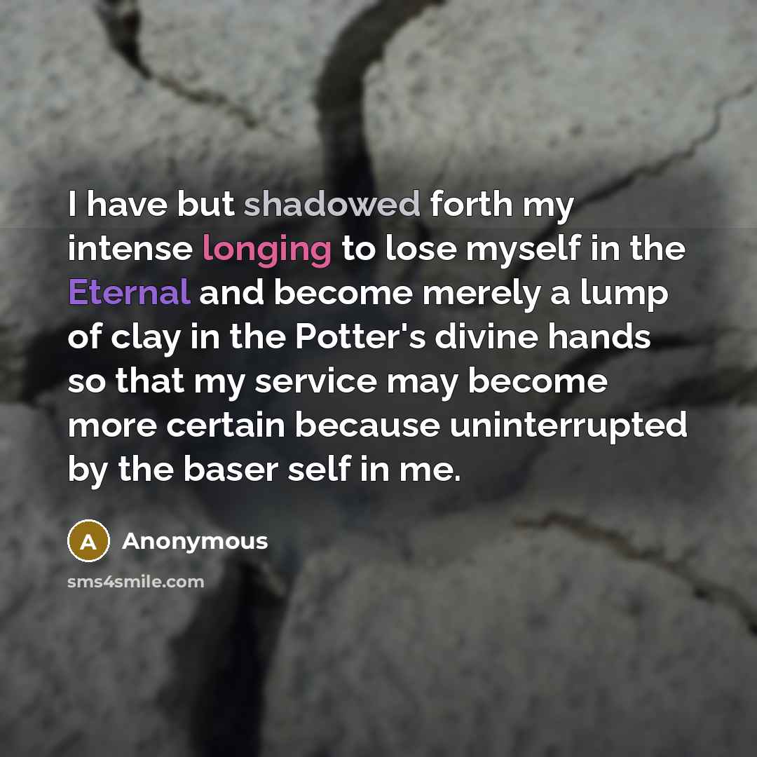 “I have but shadowed forth my intense longing to lose myself in the Eternal and become merely a lump of clay in the Potter's divine hands so that my service may become more certain because uninterrupted by the baser self in me.” quote by Anonymous