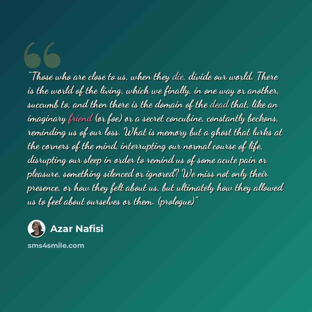 “Those who are close to us, when they die, divide our world. There is the world of the living, which we finally, in one way or another, succumb to, and then there is the domain of the dead that, like an imaginary friend (or foe) or a secret concubine, constantly beckons, reminding us of our loss…” quote by Azar Nafisi