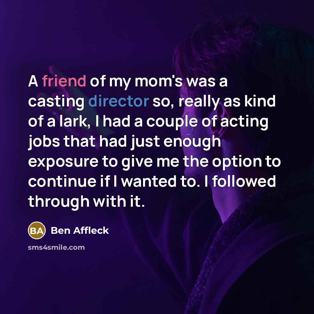 “A friend of my mom's was a casting director so, really as kind of a lark, I had a couple of acting jobs that had just enough exposure to give me the option to continue if I wanted to. I followed through with it.” quote by Ben Affleck