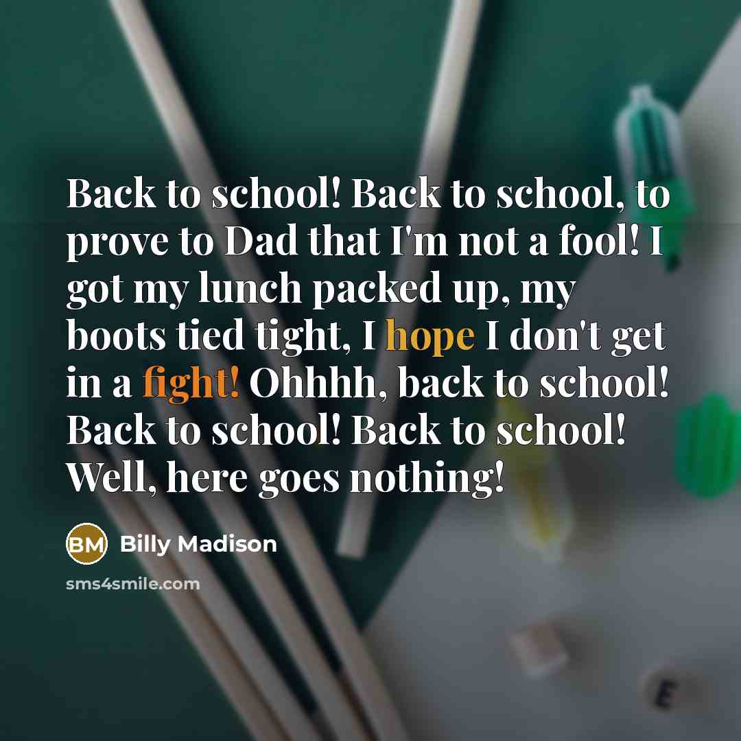 “Back to school! Back to school, to prove to Dad that I'm not a fool! I got my lunch packed up, my boots tied tight, I hope I don't get in a fight! Ohhhh, back to school! Back to school! Back to school! Well, here goes nothing!” quote by Billy Madison