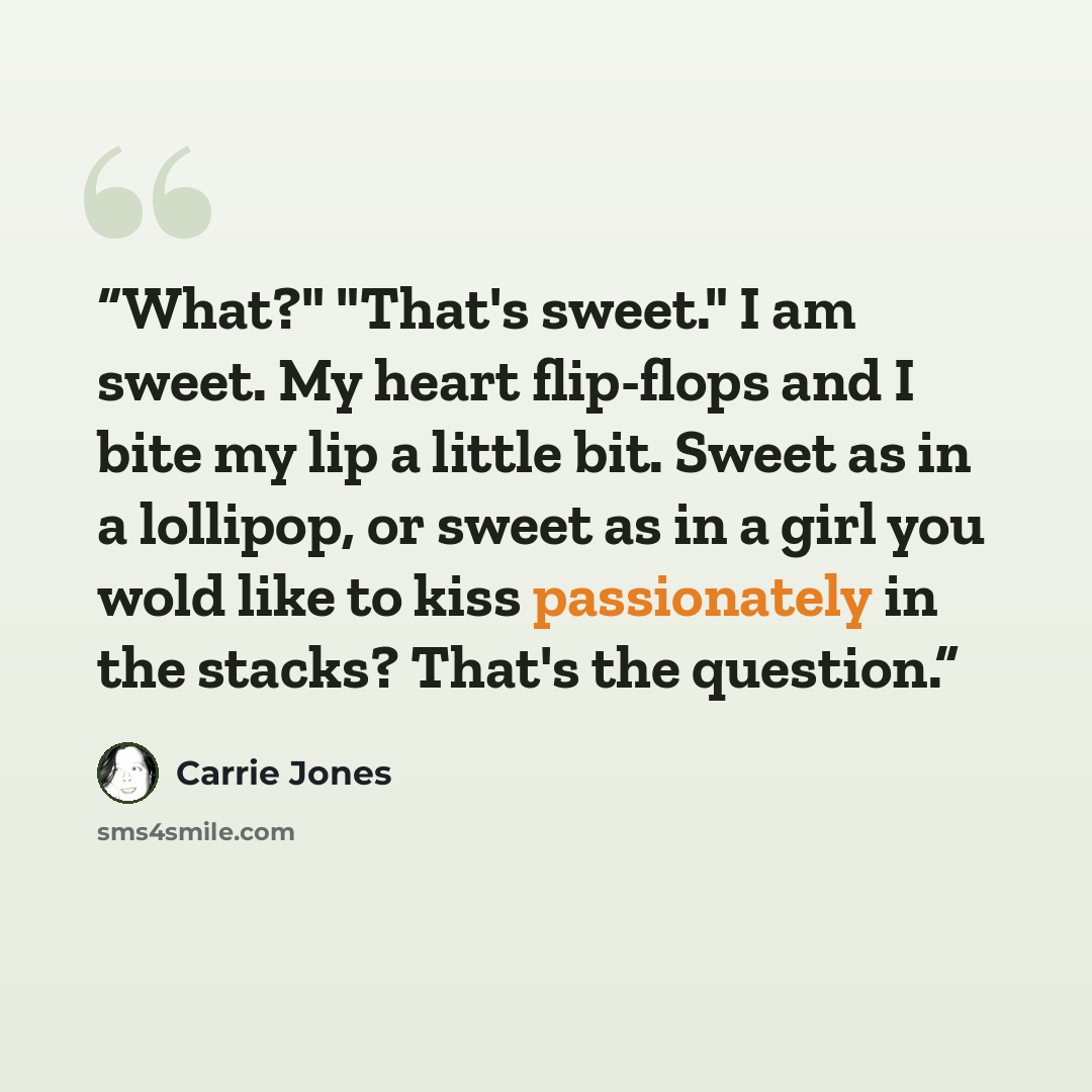 “What?" "That's sweet." I am sweet. My heart flip-flops and I bite my lip a little bit. Sweet as in a lollipop, or sweet as in a girl you wold like to kiss passionately in the stacks? That's the question.” quote by Carrie Jones