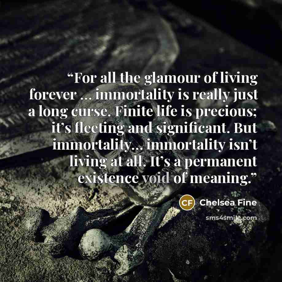 “For all the glamour of living forever … immortality is really just a long curse. Finite life is precious; it’s fleeting and significant. But immortality… immortality isn’t living at all. It’s a permanent existence void of meaning.” quote by Chelsea Fine