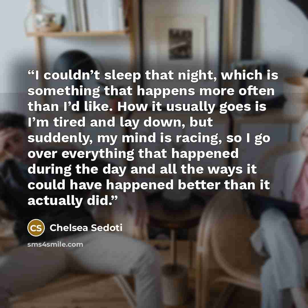 “I couldn’t sleep that night, which is something that happens more often than I’d like. How it usually goes is I’m tired and lay down, but suddenly, my mind is racing, so I go over everything that happened during the day and all the ways it could have happened better than it actually did.” quote by Chelsea Sedoti