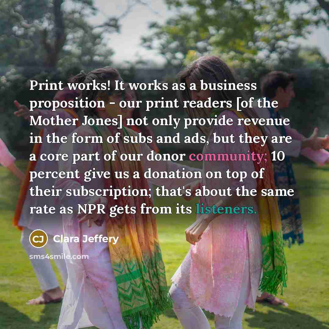 “Print works! It works as a business proposition - our print readers [of the Mother Jones] not only provide revenue in the form of subs and ads, but they are a core part of our donor community; 10 percent give us a donation on top of their subscription; that's about the same rate as NPR gets from…” quote by Clara Jeffery