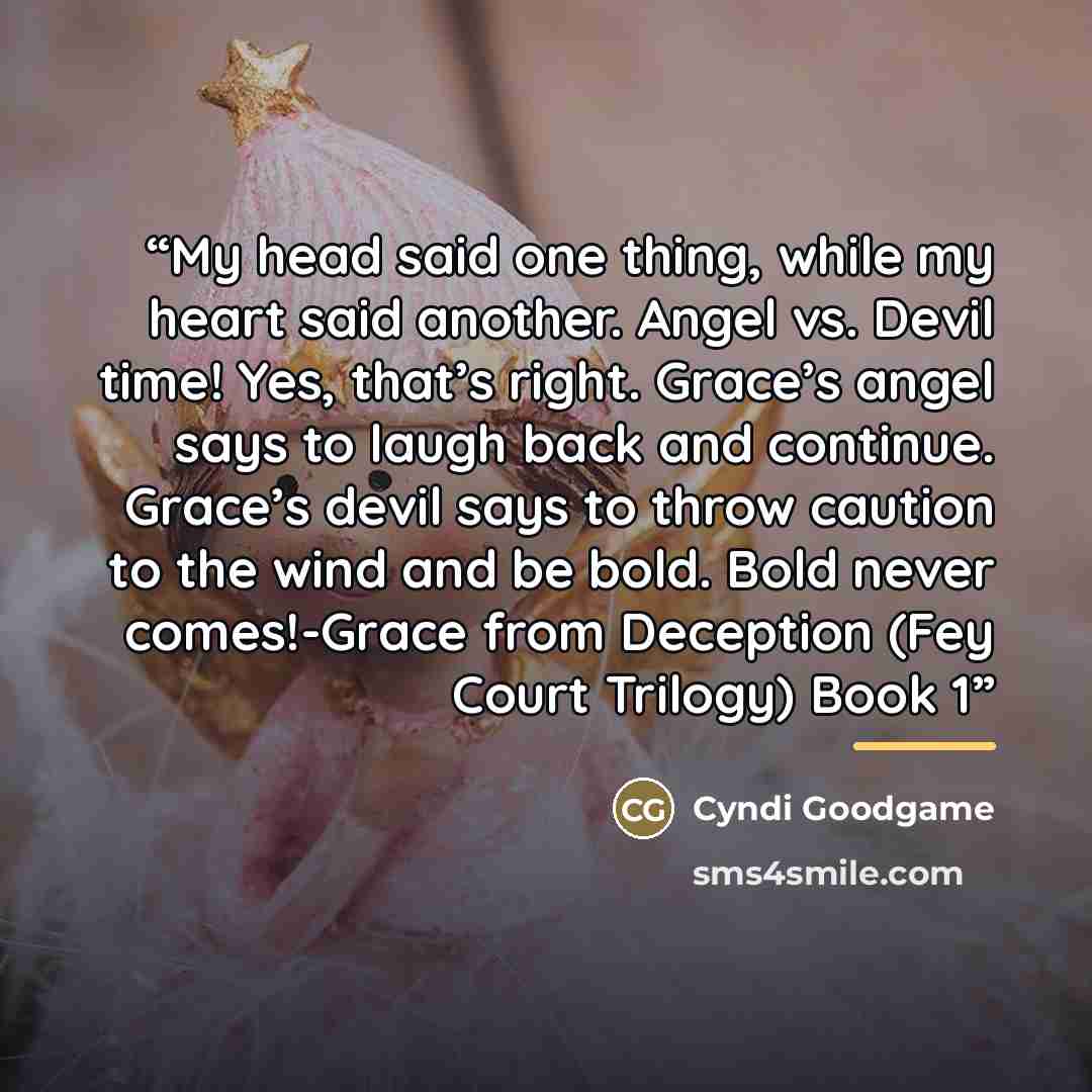 “My head said one thing, while my heart said another. Angel vs. Devil time! Yes, that’s right. Grace’s angel says to laugh back and continue. Grace’s devil says to throw caution to the wind and be bold. Bold never comes!-Grace from Deception (Fey Court Trilogy) Book 1” quote by Cyndi Goodgame