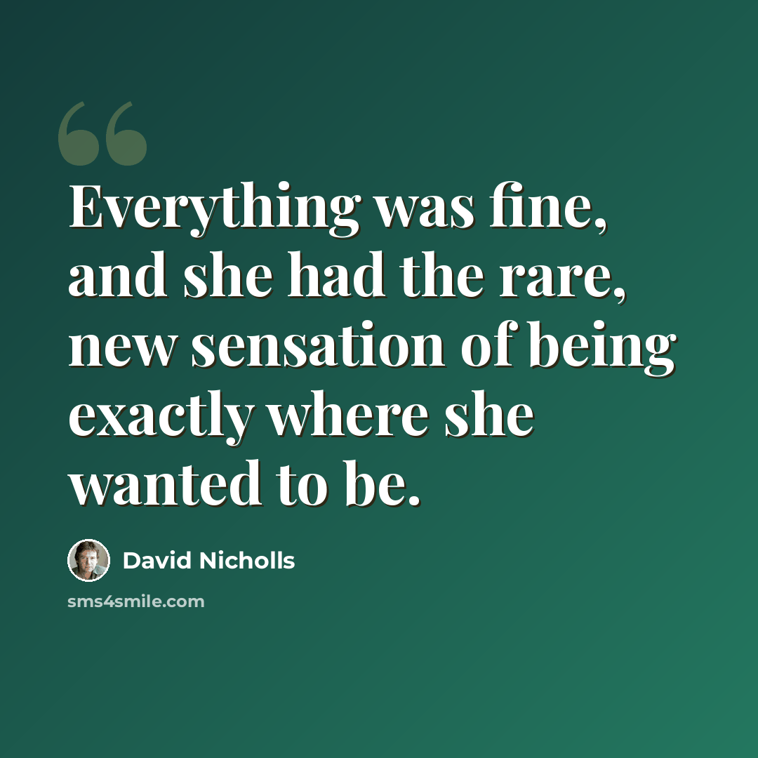 “Everything was fine, and she had the rare, new sensation of being exactly where she wanted to be.” quote by David Nicholls