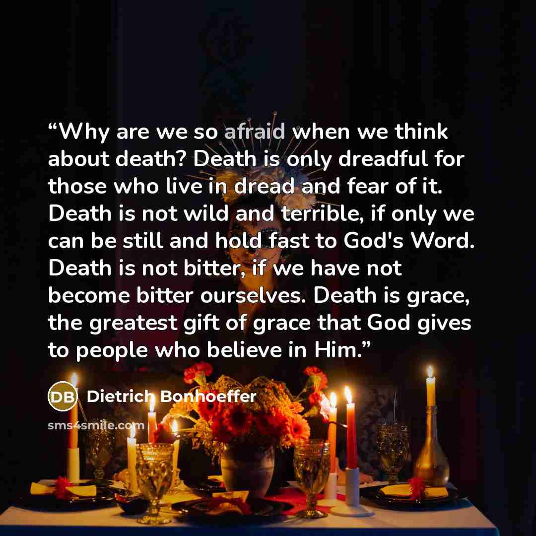 “Why are we so afraid when we think about death? Death is only dreadful for those who live in dread and fear of it. Death is not wild and terrible, if only we can be still and hold fast to God's Word. Death is not bitter, if we have not become bitter ourselves. Death is grace, the greatest gift of…” quote by Dietrich Bonhoeffer
