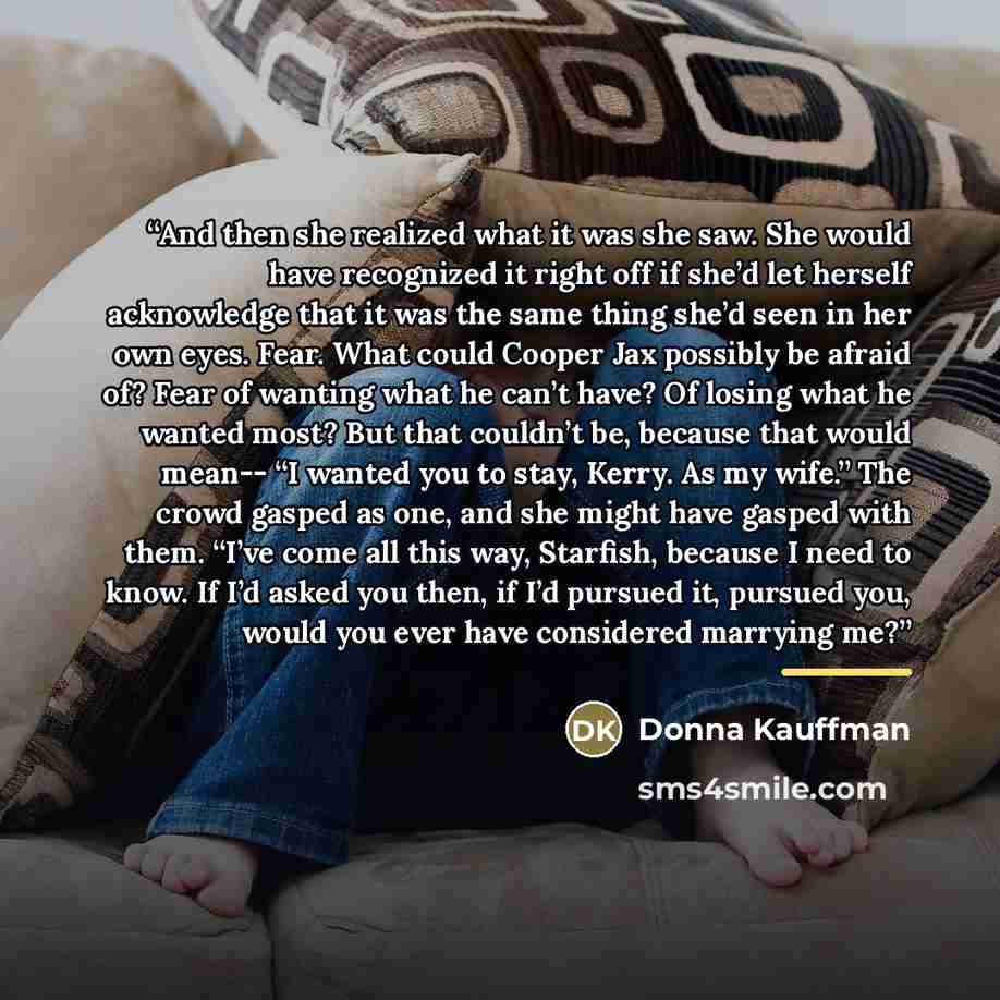 “And then she realized what it was she saw. She would have recognized it right off if she’d let herself acknowledge that it was the same thing she’d seen in her own eyes. Fear. What could Cooper Jax possibly be afraid of? Fear of wanting what he can’t have? Of losing what he wanted most? But that…” quote by Donna Kauffman