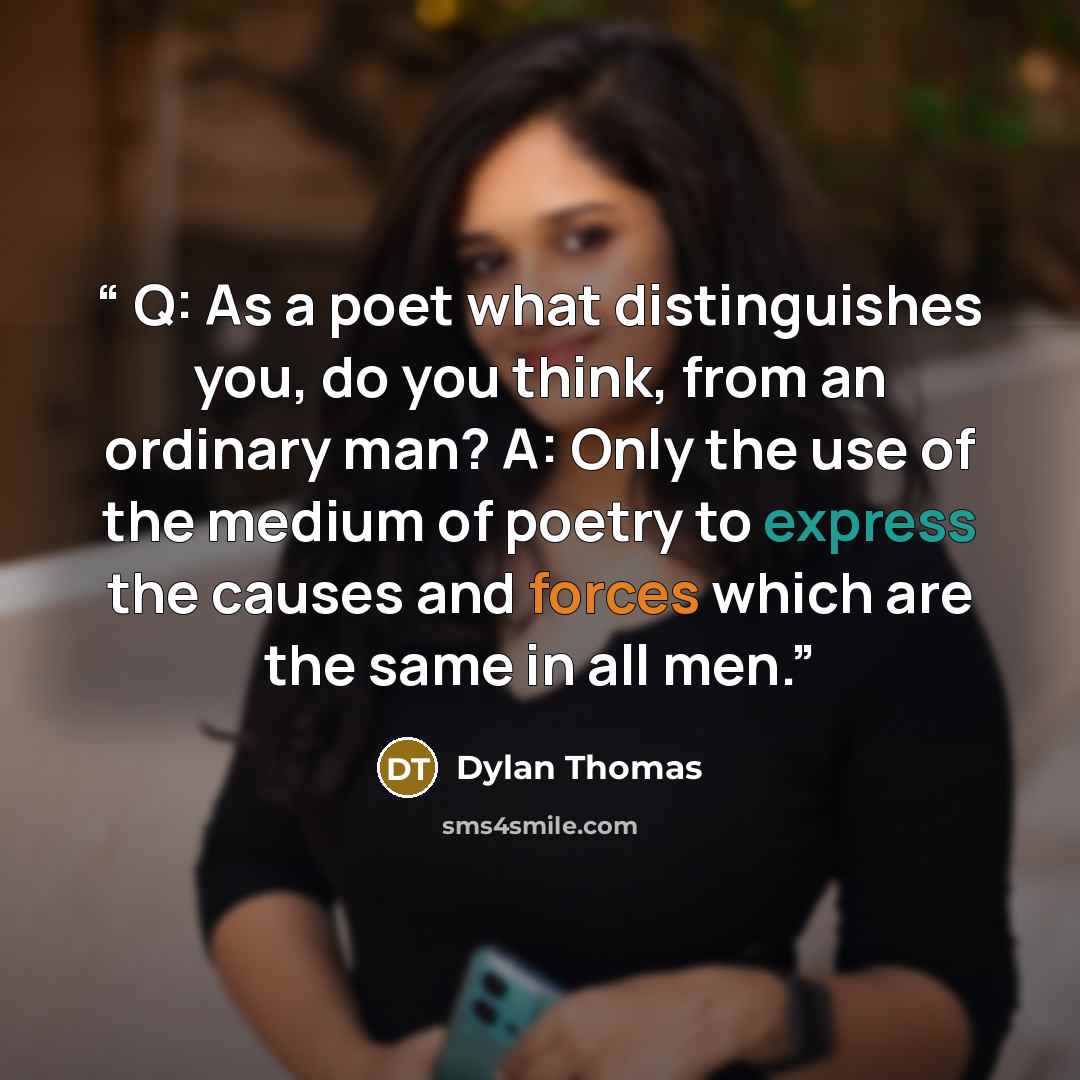 “Q: As a poet what distinguishes you, do you think, from an ordinary man? A: Only the use of the medium of poetry to express the causes and forces which are the same in all men.” quote by Dylan Thomas