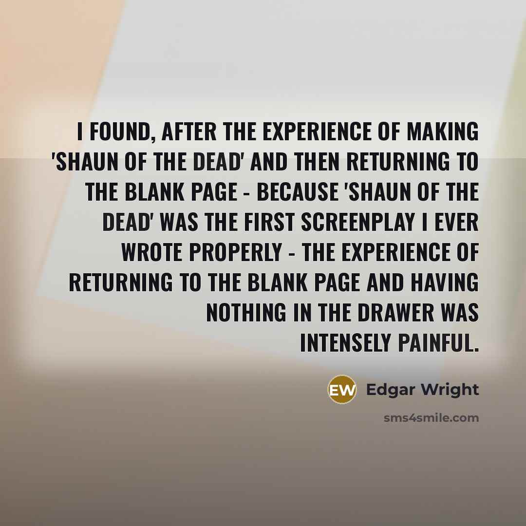 “I found, after the experience of making 'Shaun Of The Dead' and then returning to the blank page - because 'Shaun Of The Dead' was the first screenplay I ever wrote properly - the experience of returning to the blank page and having nothing in the drawer was intensely painful.” quote by Edgar Wright