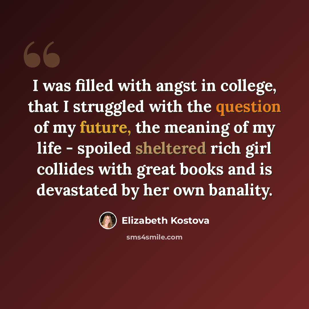 “I was filled with angst in college, that I struggled with the question of my future, the meaning of my life - spoiled sheltered rich girl collides with great books and is devastated by her own banality.” quote by Elizabeth Kostova