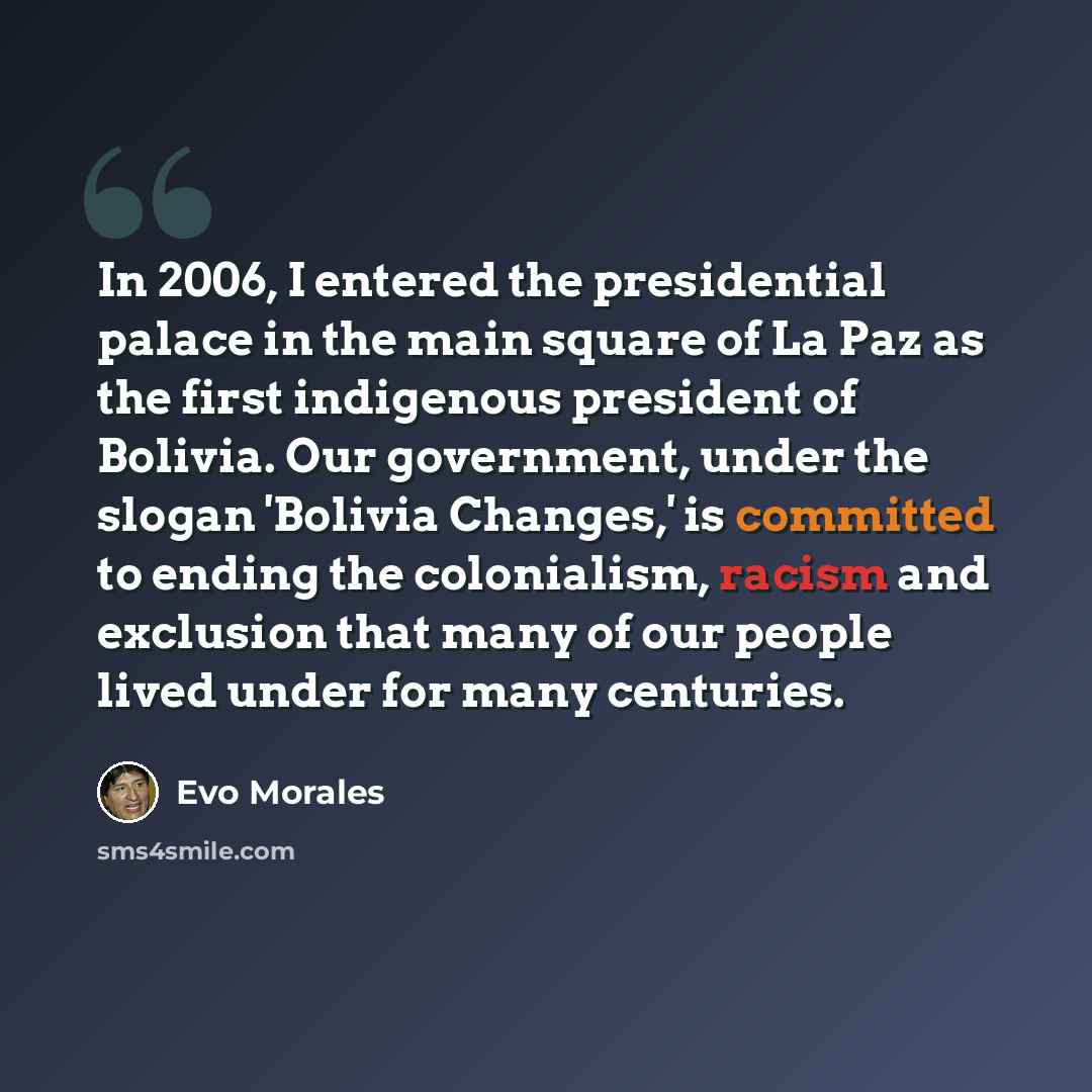 “In 2006, I entered the presidential palace in the main square of La Paz as the first indigenous president of Bolivia. Our government, under the slogan 'Bolivia Changes,' is committed to ending the colonialism, racism and exclusion that many of our people lived under for many centuries.” quote by Evo Morales