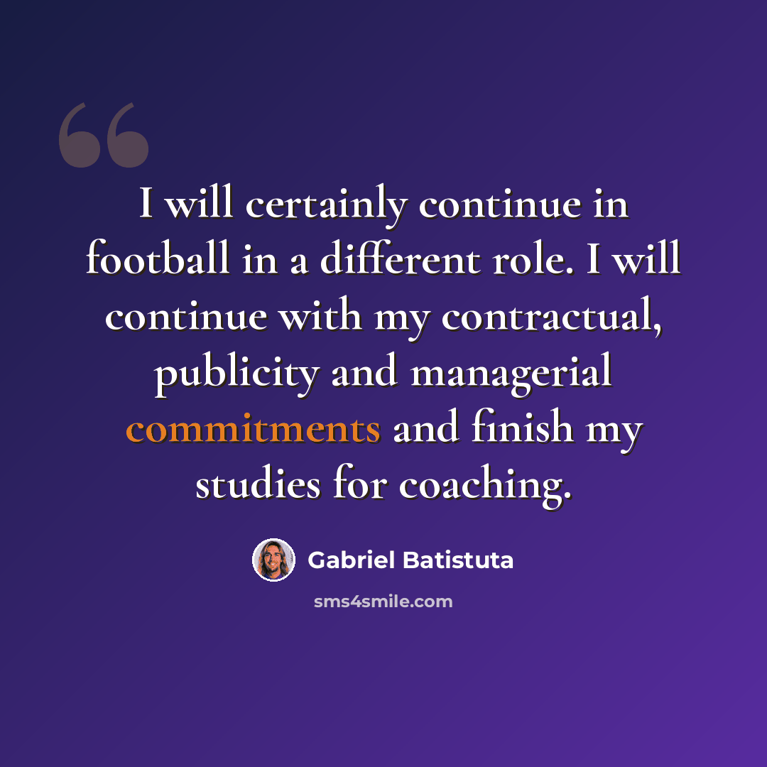 “I will certainly continue in football in a different role. I will continue with my contractual, publicity and managerial commitments and finish my studies for coaching.” quote by Gabriel Batistuta