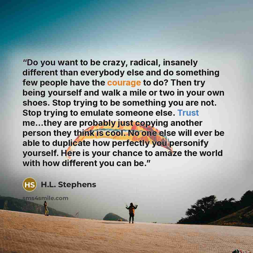 “Do you want to be crazy, radical, insanely different than everybody else and do something few people have the courage to do? Then try being yourself and walk a mile or two in your own shoes. Stop trying to be something you are not. Stop trying to emulate someone else. Trust me…they are probably…” quote by H.L. Stephens