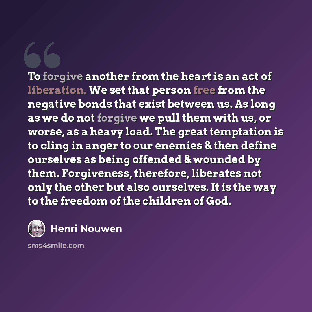 “To forgive another from the heart is an act of liberation. We set that person free from the negative bonds that exist between us. As long as we do not forgive we pull them with us, or worse, as a heavy load. The great temptation is to cling in anger to our enemies & then define ourselves as being…” quote by Henri Nouwen