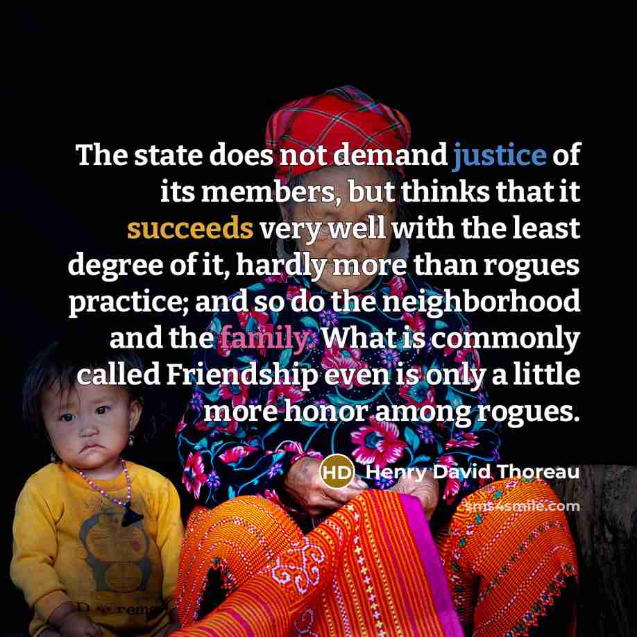 “The state does not demand justice of its members, but thinks that it succeeds very well with the least degree of it, hardly more than rogues practice; and so do the neighborhood and the family. What is commonly called Friendship even is only a little more honor among rogues.” quote by Henry David Thoreau