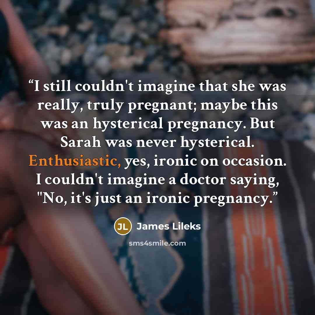“I still couldn't imagine that she was really, truly pregnant; maybe this was an hysterical pregnancy. But Sarah was never hysterical. Enthusiastic, yes, ironic on occasion. I couldn't imagine a doctor saying, "No, it's just an ironic pregnancy.” quote by James Lileks