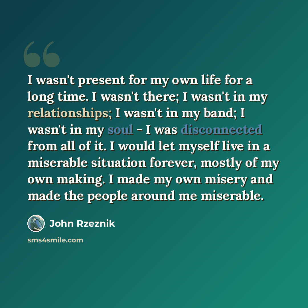 “I wasn't present for my own life for a long time. I wasn't there; I wasn't in my relationships; I wasn't in my band; I wasn't in my soul - I was disconnected from all of it. I would let myself live in a miserable situation forever, mostly of my own making. I made my own misery and made the people…” quote by John Rzeznik