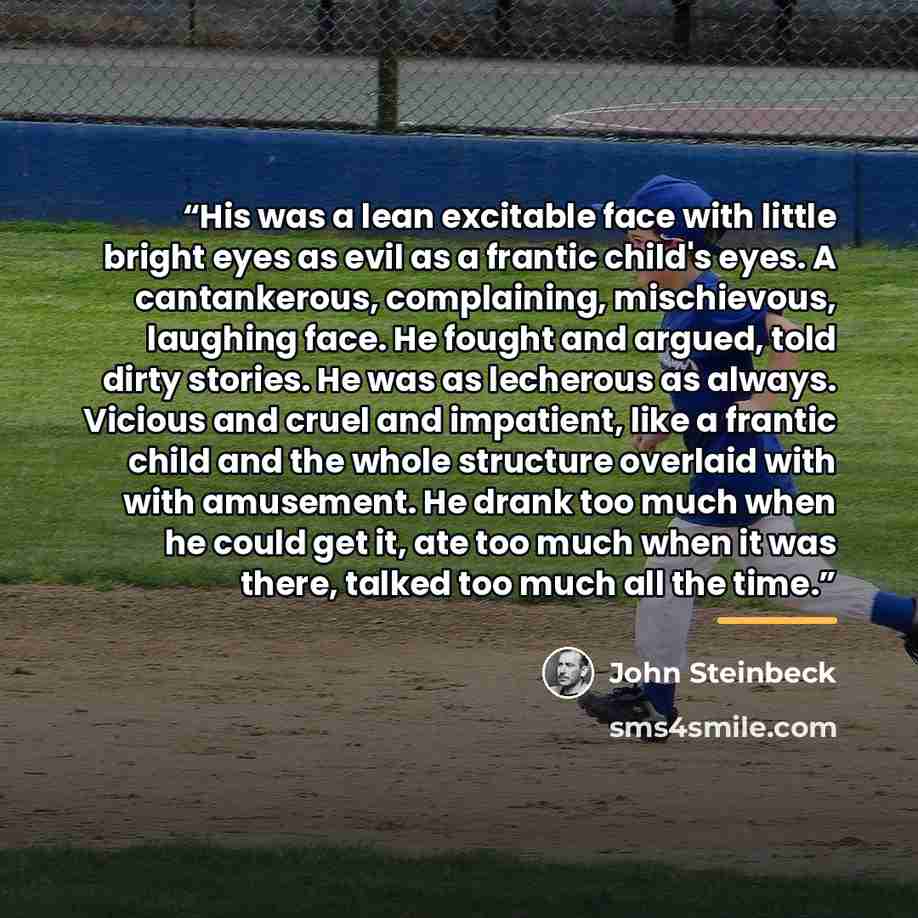 “His was a lean excitable face with little bright eyes as evil as a frantic child's eyes. A cantankerous, complaining, mischievous, laughing face. He fought and argued, told dirty stories. He was as lecherous as always. Vicious and cruel and impatient, like a frantic child and the whole structure…” quote by John Steinbeck
